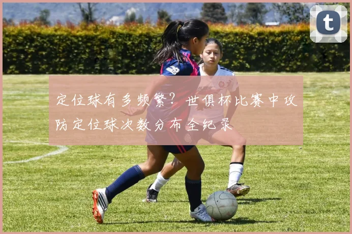 定位球有多频繁？世俱杯比赛中攻防定位球次数分布全纪录