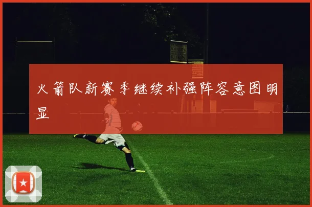 火箭队新赛季继续补强阵容意图明显